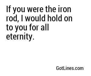 If you were the iron rod, I would hold on to you for all eternity.
