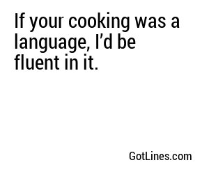 If your cooking was a language, I’d be fluent in it.