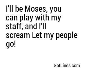 I'll be Moses, you can play with my staff, and I'll scream Let my people go!
