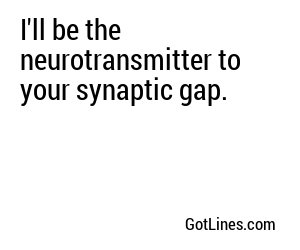 I'll be the neurotransmitter to your synaptic gap.
