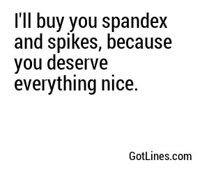 I'll buy you spandex and spikes, because you deserve everything nice.
