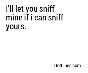 I'll let you sniff mine if i can sniff yours.
