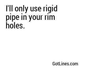 I'll only use rigid pipe in your rim holes.
