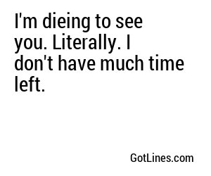 I'm dieing to see you. Literally. I don't have much time left.
