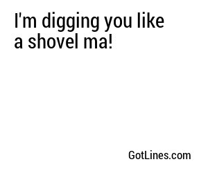 I'm digging you like a shovel ma!
