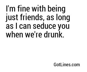 I'm fine with being just friends, as long as I can seduce you when we're drunk.
