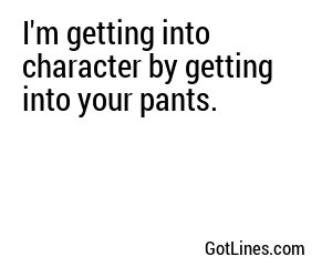 I'm getting into character by getting into your pants.
