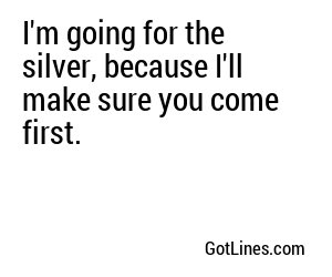 I'm going for the silver, because I'll make sure you come first.
