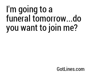 I'm going to a funeral tomorrow...do you want to join me?
