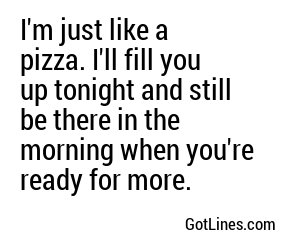 I'm just like a pizza. I'll fill you up tonight and still be there in the morning when you're ready for more.
