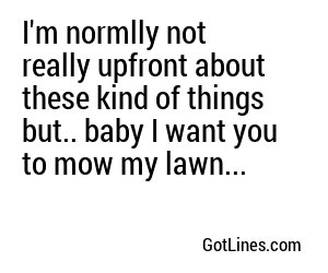 I'm normlly not really upfront about these kind of things but.. baby I want you to mow my lawn...
