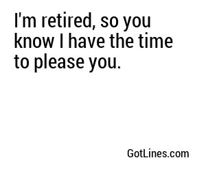 I'm retired, so you know I have the time to please you.
