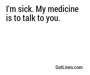 I'm sick. My medicine is to talk to you.