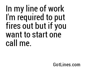 In my line of work I'm required to put fires out but if you want to start one call me.
