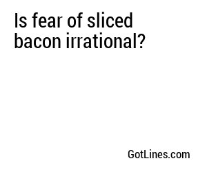 Is fear of sliced bacon irrational?
