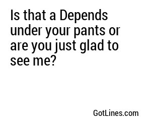 Is that a Depends under your pants or are you just glad to see me?
