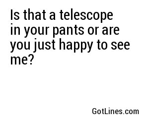 Is that a telescope in your pants or are you just happy to see me?
