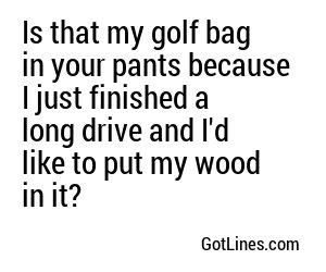 Is that my golf bag in your pants because I just finished a long drive and I'd like to put my wood in it?
