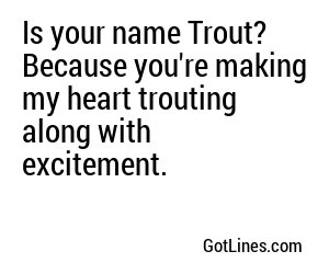 Is your name Trout? Because you're making my heart trouting along with excitement.
