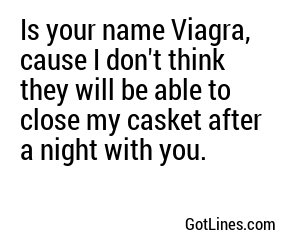 Is your name Viagra, cause I don't think they will be able to close my casket after a night with you.
