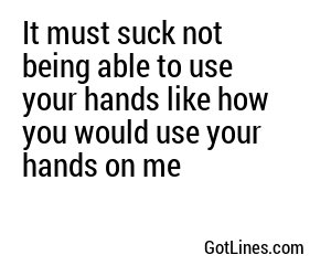 It must suck not being able to use your hands like how you would use your hands on me
