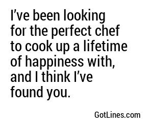 I’ve been looking for the perfect chef to cook up a lifetime of happiness with, and I think I’ve found you.
