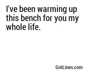 I've been warming up this bench for you my whole life.
