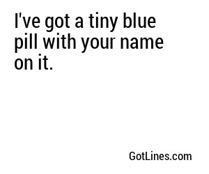 I've got a tiny blue pill with your name on it.
