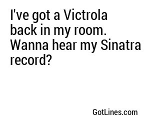 I've got a Victrola back in my room. Wanna hear my Sinatra record?
