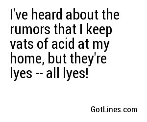 I've heard about the rumors that I keep vats of acid at my home, but they're lyes -- all lyes!
