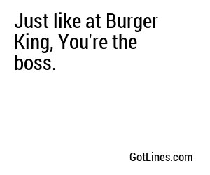 Just like at Burger King, You're the boss.
