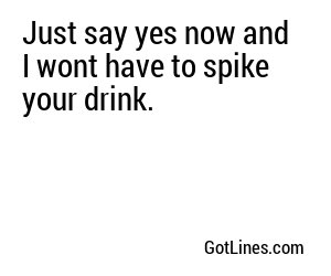 Just say yes now and I wont have to spike your drink.
