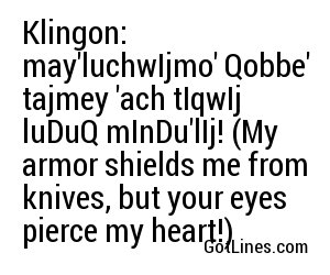 Klingon: may'luchwIjmo' Qobbe' tajmey 'ach tIqwIj luDuQ mInDu'lIj! (My armor shields me from knives, but your eyes pierce my heart!)
