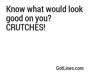 Know what would look good on you? CRUTCHES!
