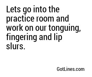 Lets go into the practice room and work on our tonguing, fingering and lip slurs.
