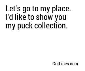 Let's go to my place. I'd like to show you my puck collection.
