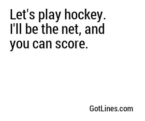 Let's play hockey. I'll be the net, and you can score.
