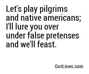 Let's play pilgrims and native americans; I'll lure you over under false pretenses and we'll feast.
