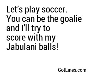 Let’s play soccer. You can be the goalie and I’ll try to score with my Jabulani balls!
