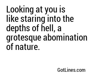 Looking at you is like staring into the abyss of ugliness, a never-ending nightmare.
