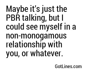 Maybe it’s just the PBR talking, but I could see myself in a non-monogamous relationship with you, or whatever.
