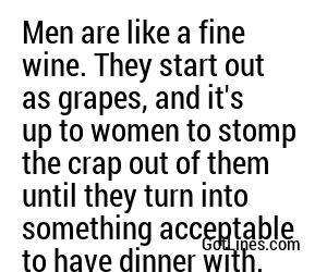 Men are like a fine wine. They start out as grapes, and it's up to women to stomp the crap out of them until they turn into something acceptable to have dinner with.
