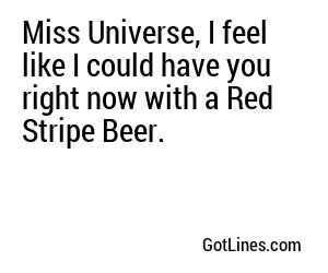 Miss Universe, I feel like I could have you right now with a Red Stripe Beer.
