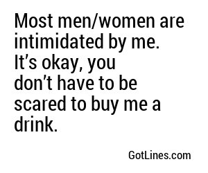 Most men/women are intimidated by me. It’s okay, you don’t have to be scared to buy me a drink.
