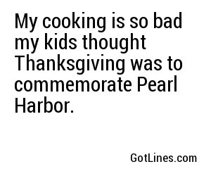 My cooking is so bad my kids thought Thanksgiving was to commemorate Pearl Harbor.
