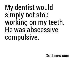 My dentist would simply not stop working on my teeth. He was abscessive compulsive.
