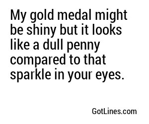 My gold medal might be shiny but it looks like a dull penny compared to that sparkle in your eyes.
