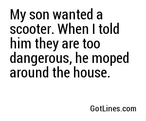 My son wanted a scooter. When I told him they are too dangerous, he moped around the house.
