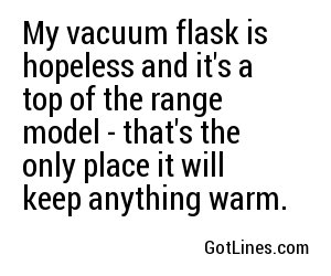 My vacuum flask is hopeless and it's a top of the range model - that's the only place it will keep anything warm.
