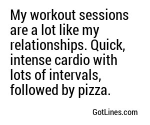 My workout sessions are a lot like my relationships. Quick, intense cardio with lots of intervals, followed by pizza.
